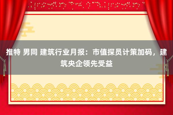 推特 男同 建筑行业月报：市值探员计策加码，建筑央企领先受益