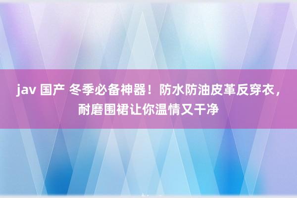 jav 国产 冬季必备神器！防水防油皮革反穿衣，耐磨围裙让你温情又干净