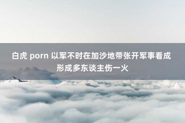 白虎 porn 以军不时在加沙地带张开军事看成 形成多东谈主伤一火