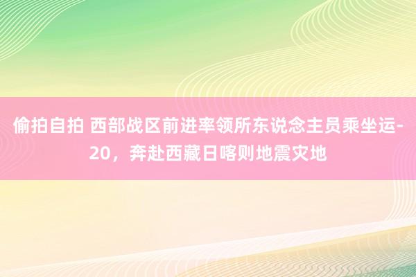 偷拍自拍 西部战区前进率领所东说念主员乘坐运-20，奔赴西藏日喀则地震灾地