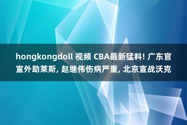 hongkongdoll 视频 CBA最新猛料! 广东官宣外助莱斯， 赵继伟伤病严重， 北京宣战沃克