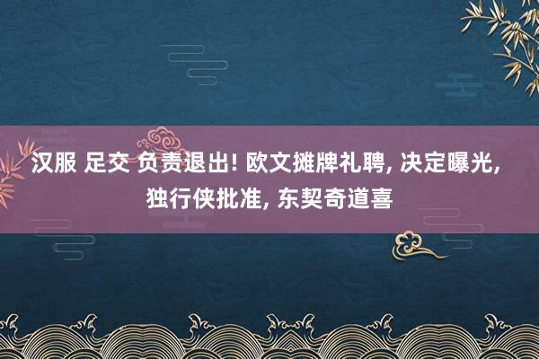 汉服 足交 负责退出! 欧文摊牌礼聘， 决定曝光， 独行侠批准， 东契奇道喜