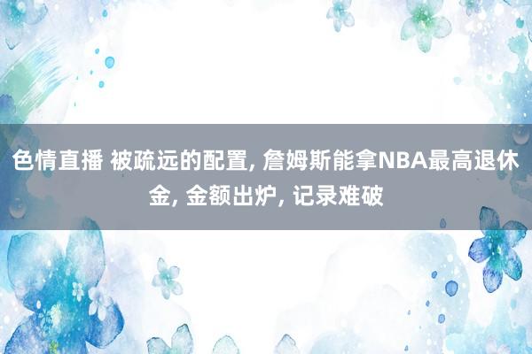 色情直播 被疏远的配置， 詹姆斯能拿NBA最高退休金， 金额出炉， 记录难破