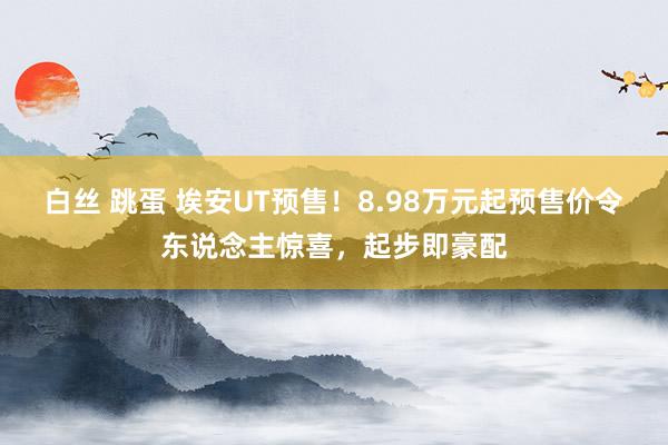 白丝 跳蛋 埃安UT预售！8.98万元起预售价令东说念主惊喜，起步即豪配