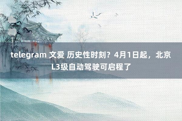 telegram 文爱 历史性时刻？4月1日起，北京L3级自动驾驶可启程了