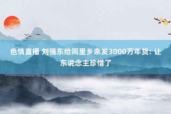 色情直播 刘强东给闾里乡亲发3000万年货: 让东说念主珍惜了