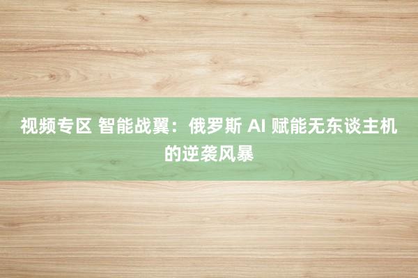 视频专区 智能战翼：俄罗斯 AI 赋能无东谈主机的逆袭风暴