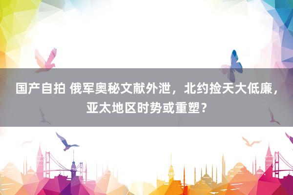 国产自拍 俄军奥秘文献外泄，北约捡天大低廉，亚太地区时势或重塑？