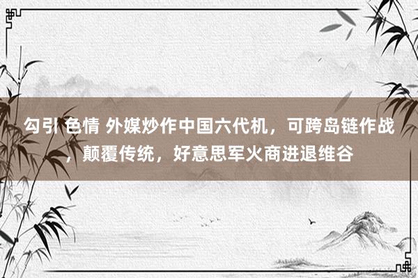 勾引 色情 外媒炒作中国六代机，可跨岛链作战，颠覆传统，好意思军火商进退维谷