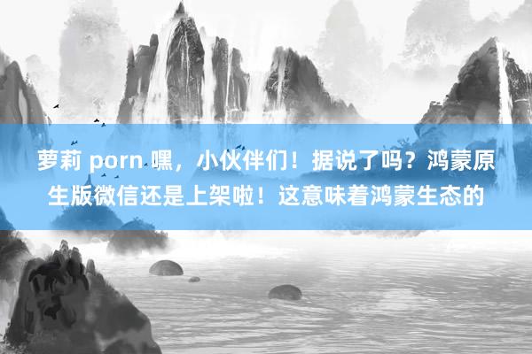 萝莉 porn 嘿，小伙伴们！据说了吗？鸿蒙原生版微信还是上架啦！这意味着鸿蒙生态的