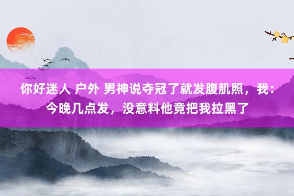 你好迷人 户外 男神说夺冠了就发腹肌照，我：今晚几点发，没意料他竟把我拉黑了