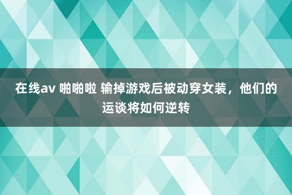 在线av 啪啪啦 输掉游戏后被动穿女装，他们的运谈将如何逆转