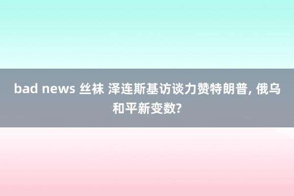 bad news 丝袜 泽连斯基访谈力赞特朗普， 俄乌和平新变数?