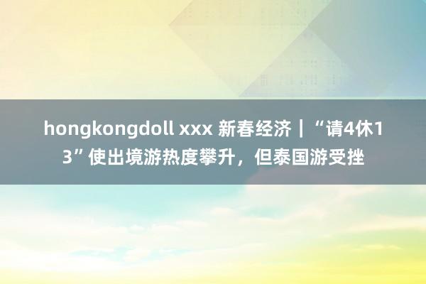 hongkongdoll xxx 新春经济｜“请4休13”使出境游热度攀升，但泰国游受挫