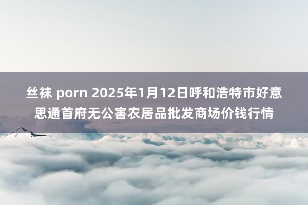 丝袜 porn 2025年1月12日呼和浩特市好意思通首府无公害农居品批发商场价钱行情