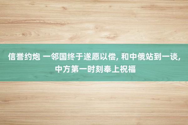 信誉约炮 一邻国终于遂愿以偿， 和中俄站到一谈， 中方第一时刻奉上祝福