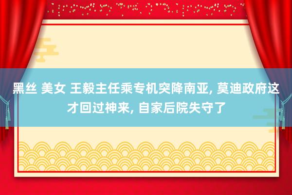 黑丝 美女 王毅主任乘专机突降南亚， 莫迪政府这才回过神来， 自家后院失守了