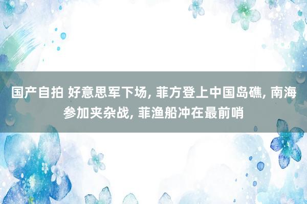 国产自拍 好意思军下场， 菲方登上中国岛礁， 南海参加夹杂战， 菲渔船冲在最前哨