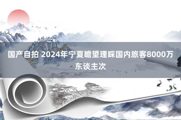 国产自拍 2024年宁夏瞻望理睬国内旅客8000万东谈主次