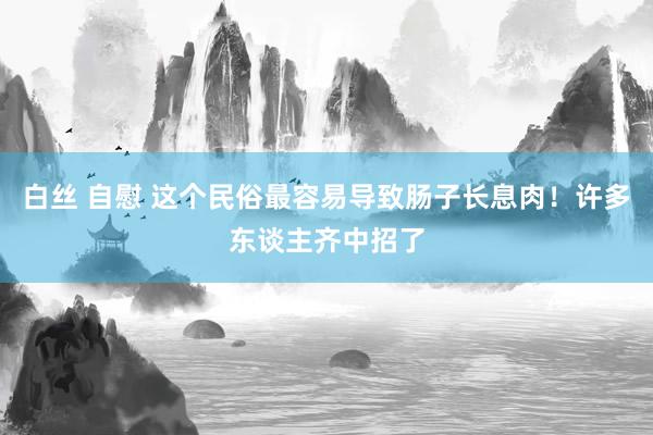 白丝 自慰 这个民俗最容易导致肠子长息肉！许多东谈主齐中招了