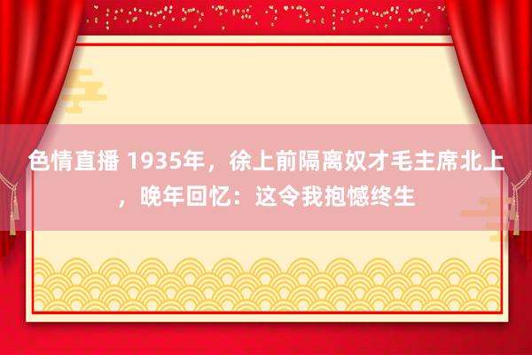 色情直播 1935年，徐上前隔离奴才毛主席北上，晚年回忆：这令我抱憾终生