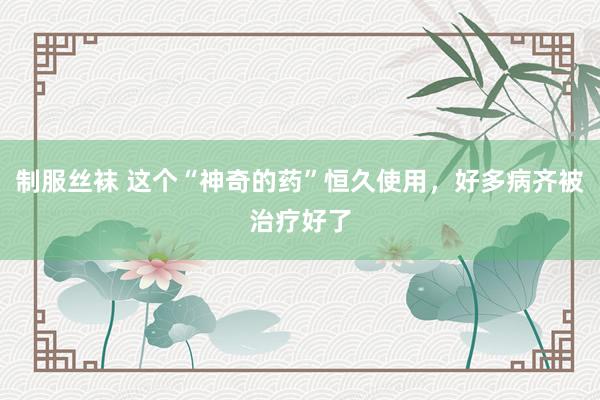 制服丝袜 这个“神奇的药”恒久使用，好多病齐被治疗好了