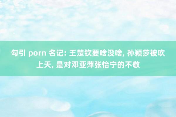 勾引 porn 名记: 王楚钦要啥没啥， 孙颖莎被吹上天， 是对邓亚萍张怡宁的不敬