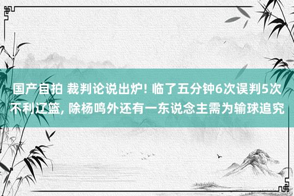 国产自拍 裁判论说出炉! 临了五分钟6次误判5次不利辽篮， 除杨鸣外还有一东说念主需为输球追究