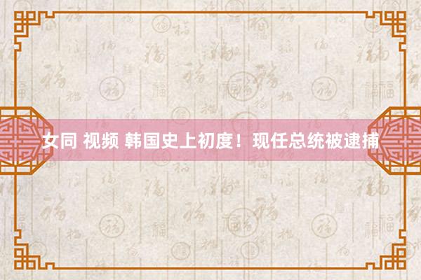 女同 视频 韩国史上初度！现任总统被逮捕