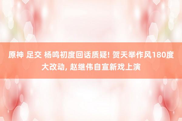 原神 足交 杨鸣初度回话质疑! 贺天举作风180度大改动， 赵继伟自宣新戏上演