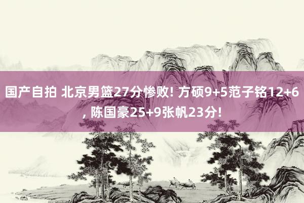 国产自拍 北京男篮27分惨败! 方硕9+5范子铭12+6， 陈国豪25+9张帆23分!