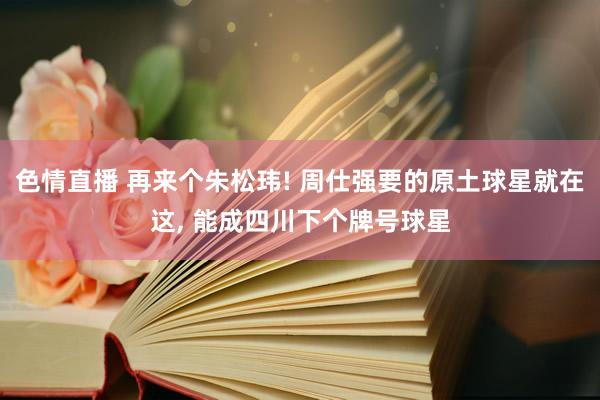 色情直播 再来个朱松玮! 周仕强要的原土球星就在这， 能成四川下个牌号球星