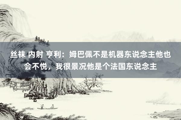 丝袜 内射 亨利：姆巴佩不是机器东说念主他也会不悦，我很景况他是个法国东说念主