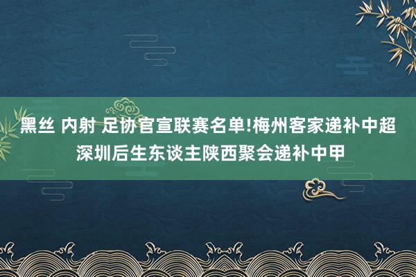 黑丝 内射 足协官宣联赛名单!梅州客家递补中超 深圳后生东谈主陕西聚会递补中甲