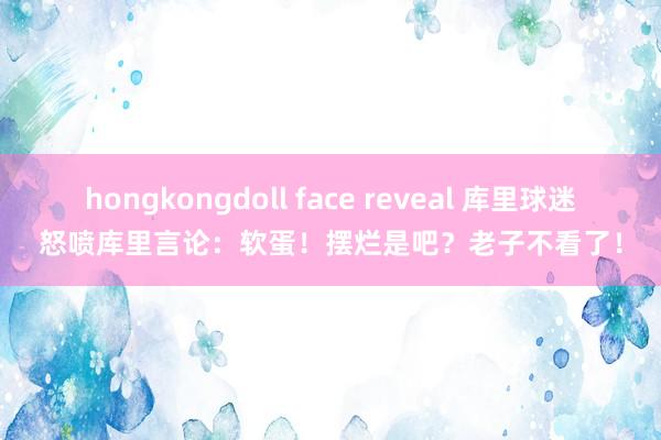 hongkongdoll face reveal 库里球迷怒喷库里言论：软蛋！摆烂是吧？老子不看了！