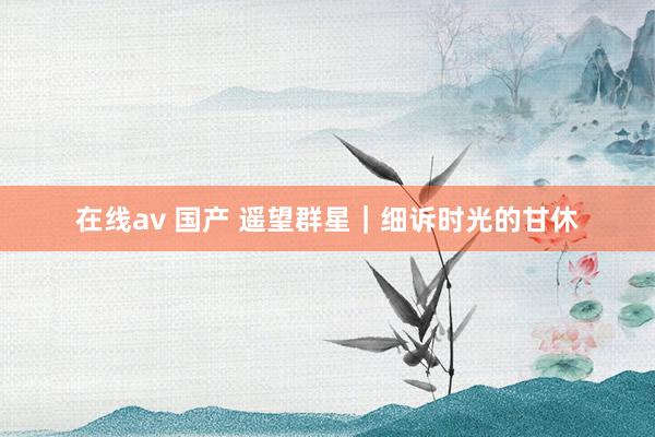 在线av 国产 遥望群星｜细诉时光的甘休