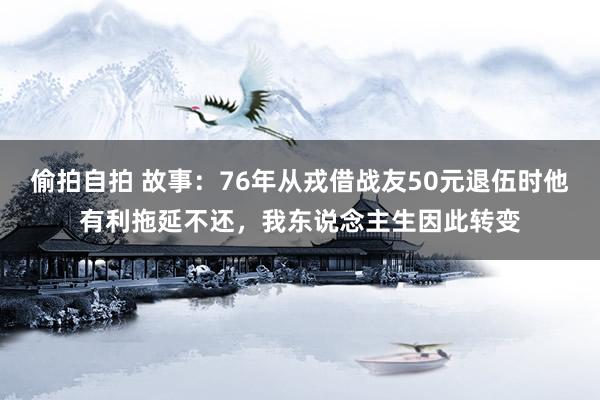 偷拍自拍 故事：76年从戎借战友50元退伍时他有利拖延不还，我东说念主生因此转变