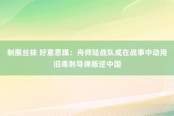 制服丝袜 好意思媒：舟师陆战队或在战事中动用旧毒刺导弹叛逆中国