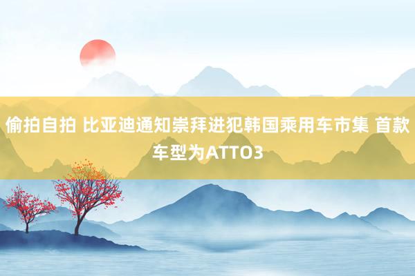 偷拍自拍 比亚迪通知崇拜进犯韩国乘用车市集 首款车型为ATTO3