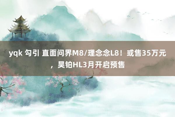 yqk 勾引 直面问界M8/理念念L8！或售35万元，昊铂HL3月开启预售