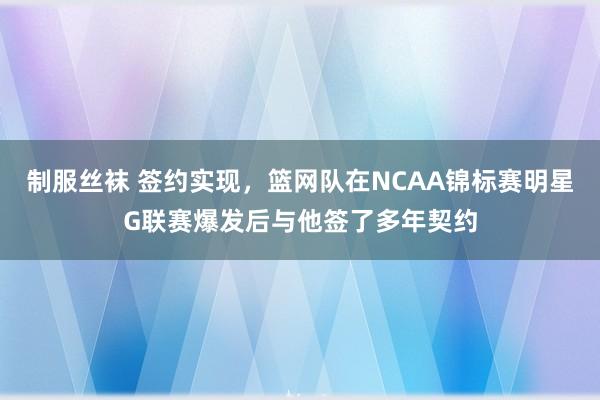 制服丝袜 签约实现，篮网队在NCAA锦标赛明星G联赛爆发后与他签了多年契约