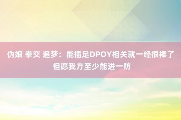 伪娘 拳交 追梦：能插足DPOY相关就一经很棒了 但愿我方至少能进一防