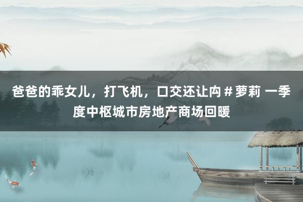 爸爸的乖女儿，打飞机，口交还让禸＃萝莉 一季度中枢城市房地产商场回暖