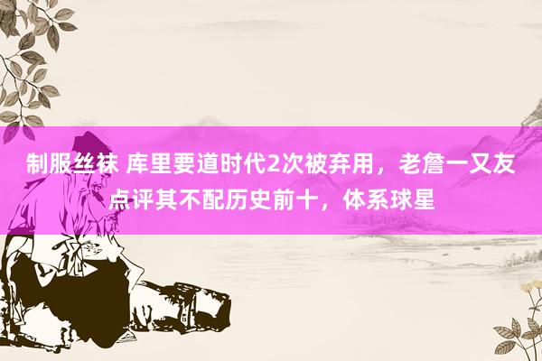制服丝袜 库里要道时代2次被弃用，老詹一又友点评其不配历史前十，体系球星